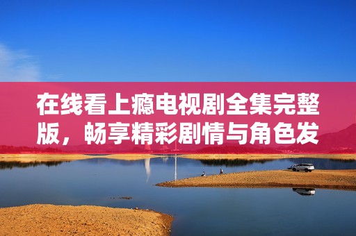 在线看上瘾电视剧全集完整版，畅享精彩剧情与角色发展