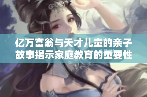 亿万富翁与天才儿童的亲子故事揭示家庭教育的重要性