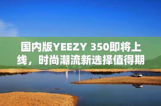 国内版YEEZY 350即将上线，时尚潮流新选择值得期待