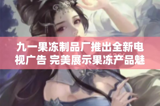 九一果冻制品厂推出全新电视广告 完美展示果冻产品魅力