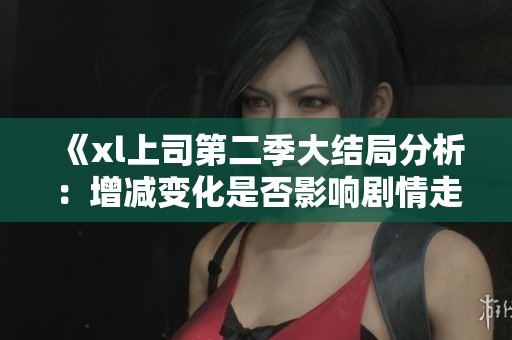 《xl上司第二季大结局分析：增减变化是否影响剧情走向》