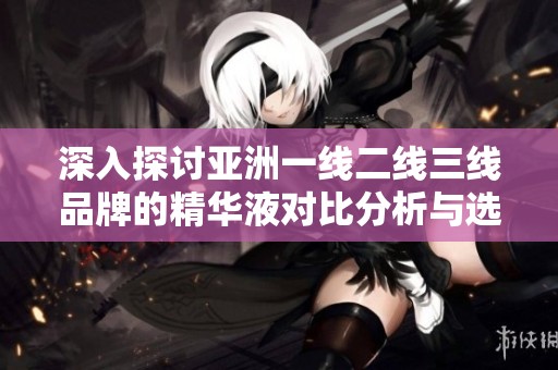 深入探讨亚洲一线二线三线品牌的精华液对比分析与选购指南