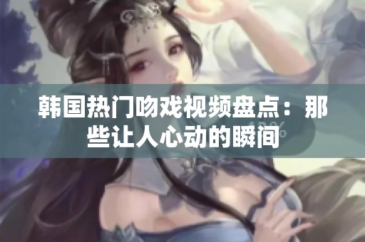 韩国热门吻戏视频盘点：那些让人心动的瞬间
