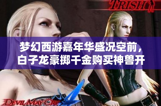 梦幻西游嘉年华盛况空前，白子龙豪掷千金购买神兽开启传奇旅程