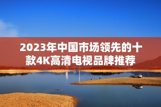 2023年中国市场领先的十款4K高清电视品牌推荐