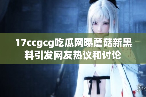 17ccgcg吃瓜网曝蘑菇新黑料引发网友热议和讨论