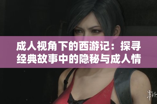 成人视角下的西游记：探寻经典故事中的隐秘与成人情感