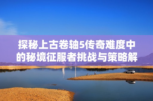 探秘上古卷轴5传奇难度中的秘境征服者挑战与策略解析