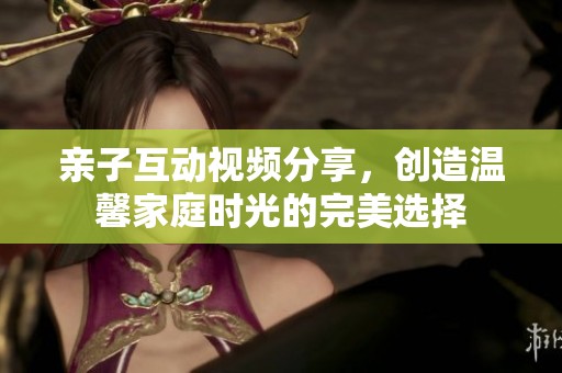 亲子互动视频分享，创造温馨家庭时光的完美选择
