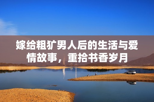 嫁给粗犷男人后的生活与爱情故事，重拾书香岁月