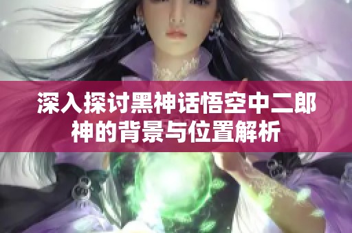 深入探讨黑神话悟空中二郎神的背景与位置解析