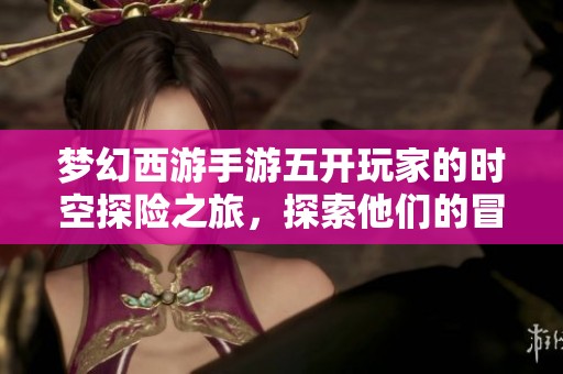 梦幻西游手游五开玩家的时空探险之旅，探索他们的冒险世界与乐趣