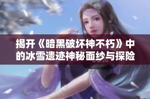 揭开《暗黑破坏神不朽》中的冰雪遗迹神秘面纱与探险旅程