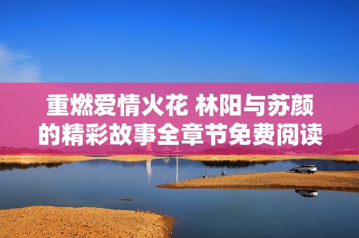 重燃爱情火花 林阳与苏颜的精彩故事全章节免费阅读