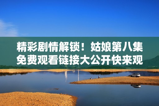 精彩剧情解锁！姑娘第八集免费观看链接大公开快来观看吧