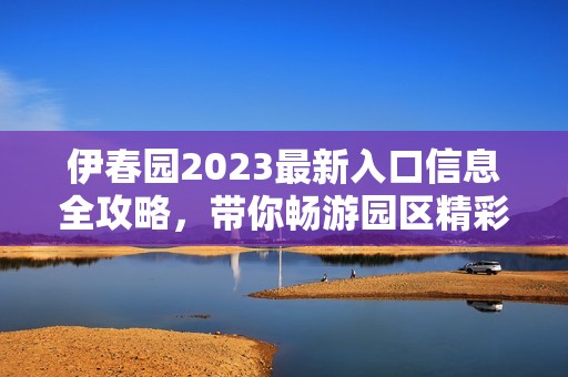伊春园2023最新入口信息全攻略，带你畅游园区精彩活动