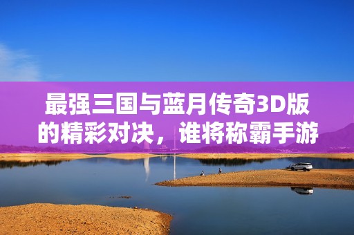 最强三国与蓝月传奇3D版的精彩对决，谁将称霸手游界