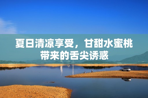 夏日清凉享受，甘甜水蜜桃带来的舌尖诱惑
