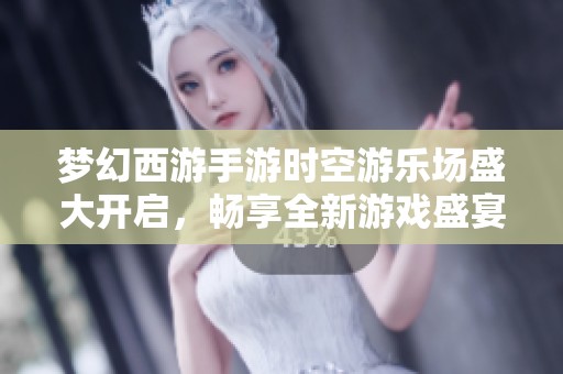 梦幻西游手游时空游乐场盛大开启，畅享全新游戏盛宴体验