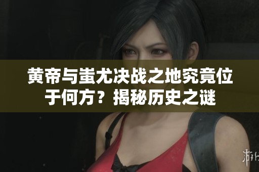 黄帝与蚩尤决战之地究竟位于何方？揭秘历史之谜
