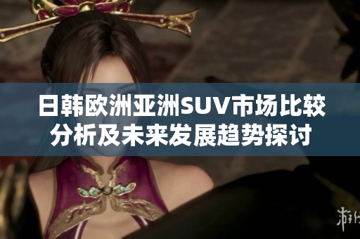 日韩欧洲亚洲SUV市场比较分析及未来发展趋势探讨