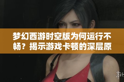 梦幻西游时空版为何运行不畅？揭示游戏卡顿的深层原因与解决方案