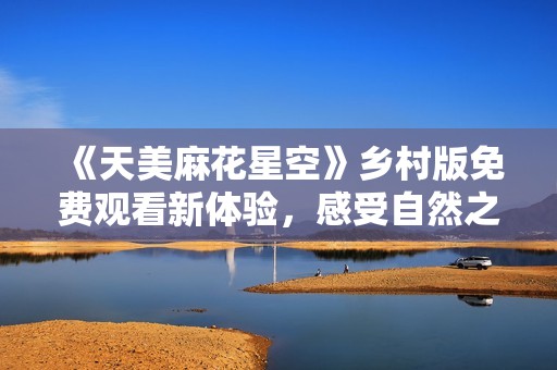 《天美麻花星空》乡村版免费观看新体验，感受自然之美