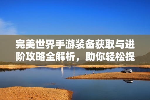 完美世界手游装备获取与进阶攻略全解析，助你轻松提升战力
