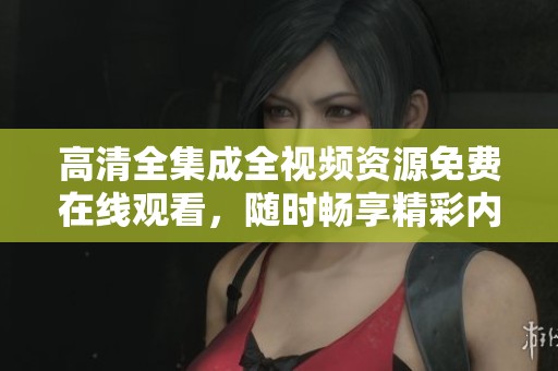 高清全集成全视频资源免费在线观看，随时畅享精彩内容