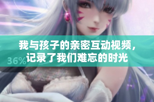 我与孩子的亲密互动视频，记录了我们难忘的时光