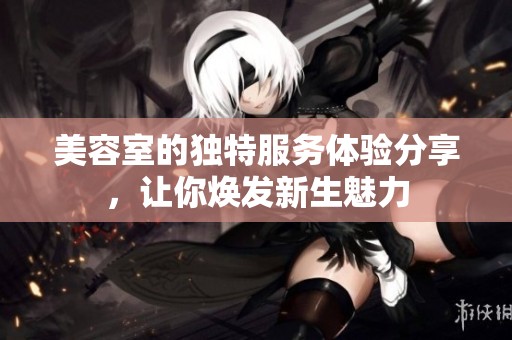 美容室的独特服务体验分享，让你焕发新生魅力
