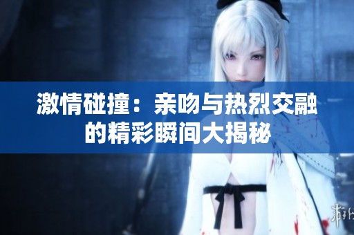 激情碰撞：亲吻与热烈交融的精彩瞬间大揭秘
