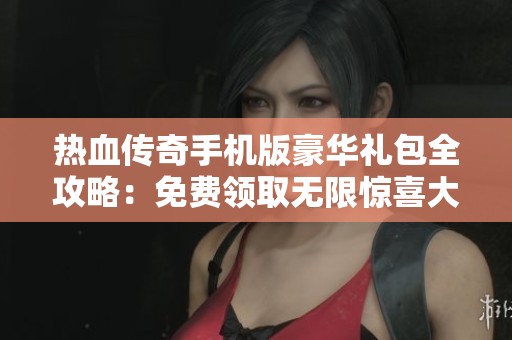 热血传奇手机版豪华礼包全攻略：免费领取无限惊喜大放送