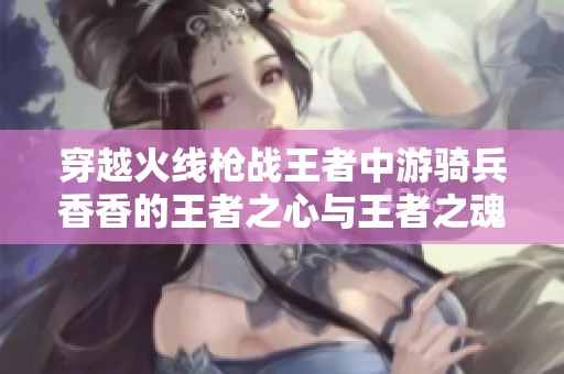 穿越火线枪战王者中游骑兵香香的王者之心与王者之魂探索之旅