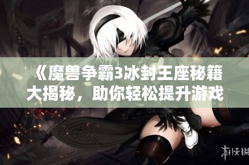 《魔兽争霸3冰封王座秘籍大揭秘，助你轻松提升游戏技巧》