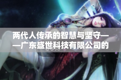 两代人传承的智慧与坚守——广东盛世科技有限公司的成长之路