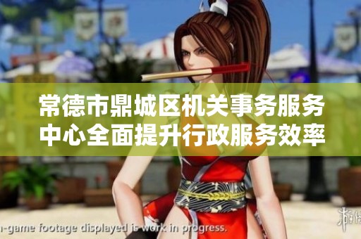 常德市鼎城区机关事务服务中心全面提升行政服务效率和品质
