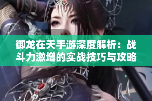 御龙在天手游深度解析：战斗力激增的实战技巧与攻略分享