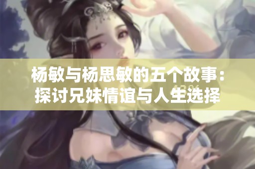 杨敏与杨思敏的五个故事：探讨兄妹情谊与人生选择