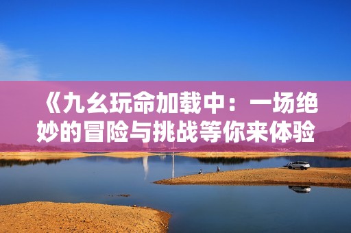 《九幺玩命加载中：一场绝妙的冒险与挑战等你来体验》