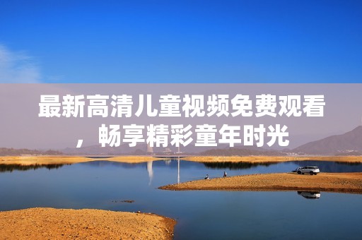 最新高清儿童视频免费观看，畅享精彩童年时光