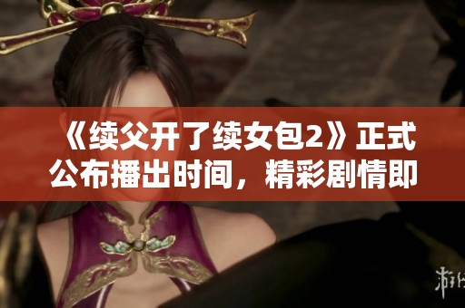 《续父开了续女包2》正式公布播出时间，精彩剧情即将上线