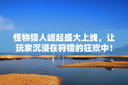 怪物猎人崛起盛大上线，让玩家沉浸在狩猎的狂欢中！