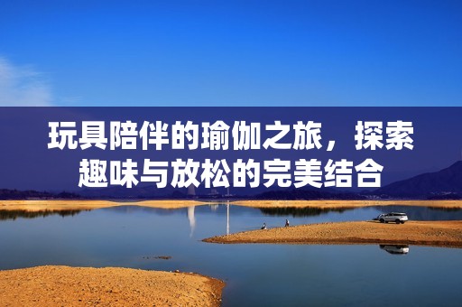 玩具陪伴的瑜伽之旅，探索趣味与放松的完美结合