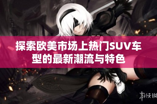 探索欧美市场上热门SUV车型的最新潮流与特色