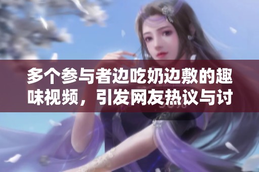 多个参与者边吃奶边敷的趣味视频，引发网友热议与讨论