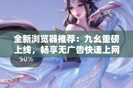 全新浏览器推荐：九幺重磅上线，畅享无广告快速上网体验