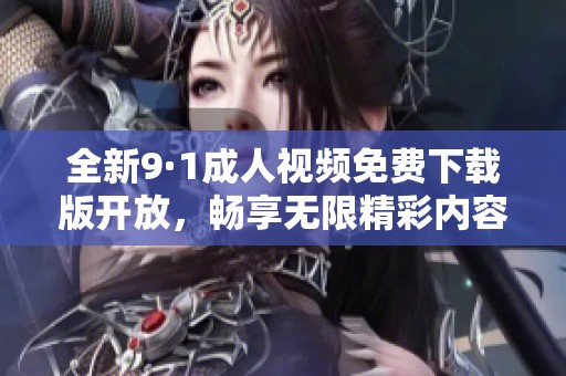 全新9·1成人视频免费下载版开放，畅享无限精彩内容