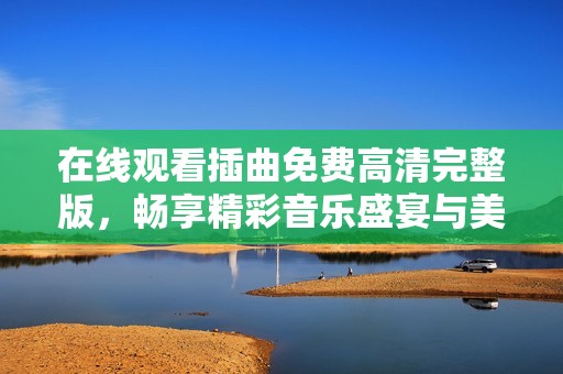 在线观看插曲免费高清完整版，畅享精彩音乐盛宴与美妙旋律