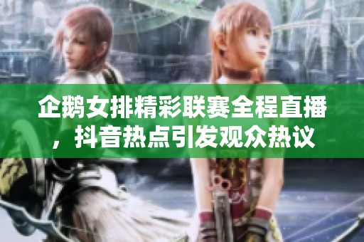 企鹅女排精彩联赛全程直播，抖音热点引发观众热议